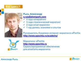 Кто здесь?
Рысь Александр
a.rys@atompark.com
 4 года копирайтинг
 3 года стратегический маркетинг
 2 года email маркетинг
 1 год делюсь знаниями и опытом
Руководитель Академии интернет маркетинга ePochta
http://www.epochta.ru/academy/
Маркетолог ePochta
http://www.epochta.ru
Сервис/программное обеспечение
для email/sms маркетинга
Александр Рысь
 