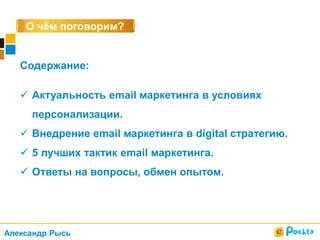 О чём поговорим?
Содержание:
 Актуальность email маркетинга в условиях
персонализации.
 Внедрение email маркетинга в digital стратегию.
 5 лучших тактик email маркетинга.
 Ответы на вопросы, обмен опытом.
Александр Рысь
 