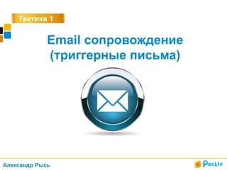 Тактика 1
Email сопровождение
(триггерные письма)
Александр Рысь
 