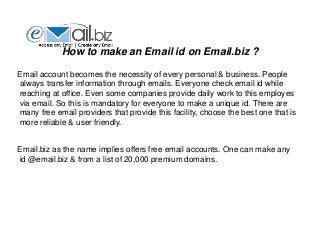 How to make an Email id on Email.biz ?
Email account becomes the necessity of every personal & business. People
always transfer information through emails. Everyone check email id while
reaching at office. Even some companies provide daily work to this employes
via email. So this is mandatory for everyone to make a unique id. There are
many free email providers that provide this facility, choose the best one that is
more reliable & user friendly.
Email.biz as the name implies offers free email accounts. One can make any
id @email.biz & from a list of 20,000 premium domains.
 