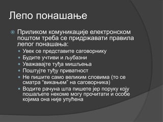 Лепо понашање
 Приликом комуникације електронском
поштом треба се придржавати правила
лепог понашања:
 Увек се представите саговорнику
 Будите учтиви и љубазни
 Уважавајте туђа мишљења
 Поштујте туђу приватност
 Не пишите само великим словима (то се
сматра “викањем” на саговорника)
 Водите рачуна шта пишете јер поруку коју
пошаљете некоме могу прочитати и особе
којима она није упућена
 