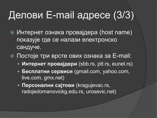 Делови E-mail адресе (3/3)
 Интернет ознака провајдера (host name)
показује где се налази електронско
сандуче.
 Постоје три врсте ових ознака за E-mail:
 Интернет провајдери (sbb.rs, ptt.rs, eunet.rs)
 Бесплатни сервиси (gmail.com, yahoo.com,
live.com, gmx.net)
 Персонални сајтови (kragujevac.rs,
radojedomanovickg.edu.rs, urosevic.net)
 