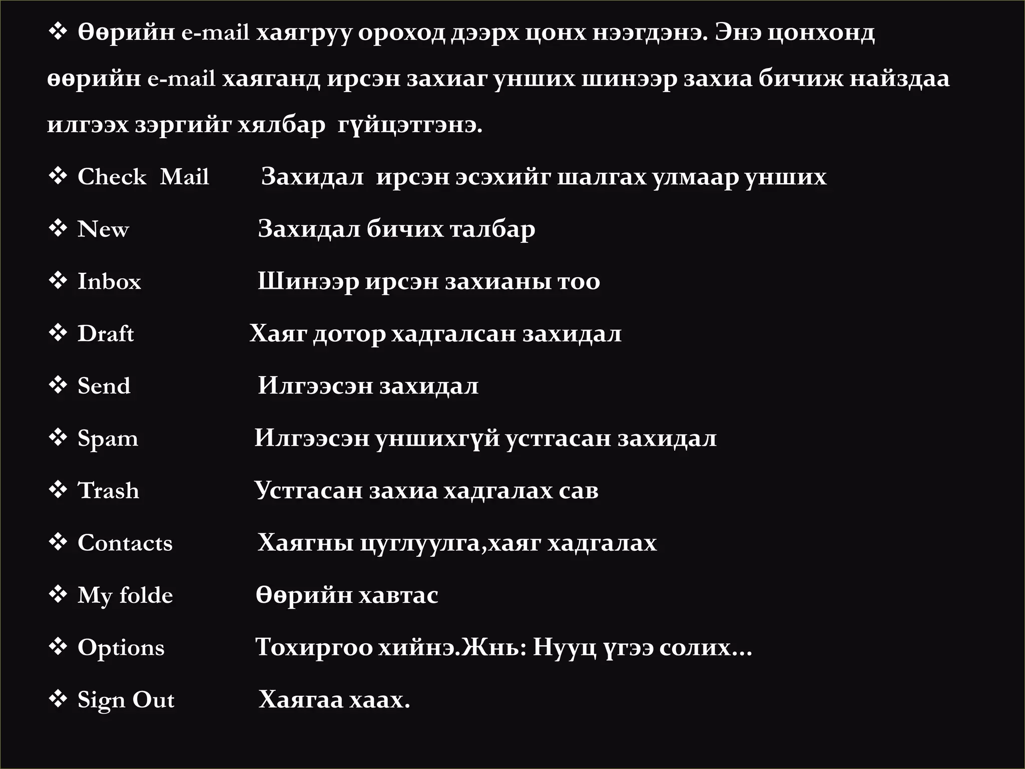  Өөрийн e-mail хаягруу ороход дээрх цонх нээгдэнэ. Энэ цонхонд
өөрийн e-mail хаяганд ирсэн захиаг унших шинээр захиа бичиж найздаа
илгээх зэргийг хялбар гүйцэтгэнэ.
 Check Mail Захидал ирсэн эсэхийг шалгах улмаар унших
 New Захидал бичих талбар
 Inbox Шинээр ирсэн захианы тоо
 Draft Хаяг дотор хадгалсан захидал
 Send Илгээсэн захидал
 Spam Илгээсэн уншихгүй устгасан захидал
 Trash Устгасан захиа хадгалах сав
 Contacts Хаягны цуглуулга,хаяг хадгалах
 My folde Өөрийн хавтас
 Options Тохиргоо хийнэ.Жнь: Нууц үгээ солих...
 Sign Out Хаягаа хаах.
 