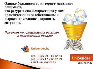 Однако большинство интернет-магазинов
понимают,
что ресурсы email-маркетинга у них
практически не задействованы и
выражают желание исправить
ситуацию.
Пожелаем им продуктивных рассылок
и неиссякаемых продаж!
Unisender.by
тел. +375 29 333 12 23
тел. +375 17 292 27 99
email. unisender.by unisender.by
 