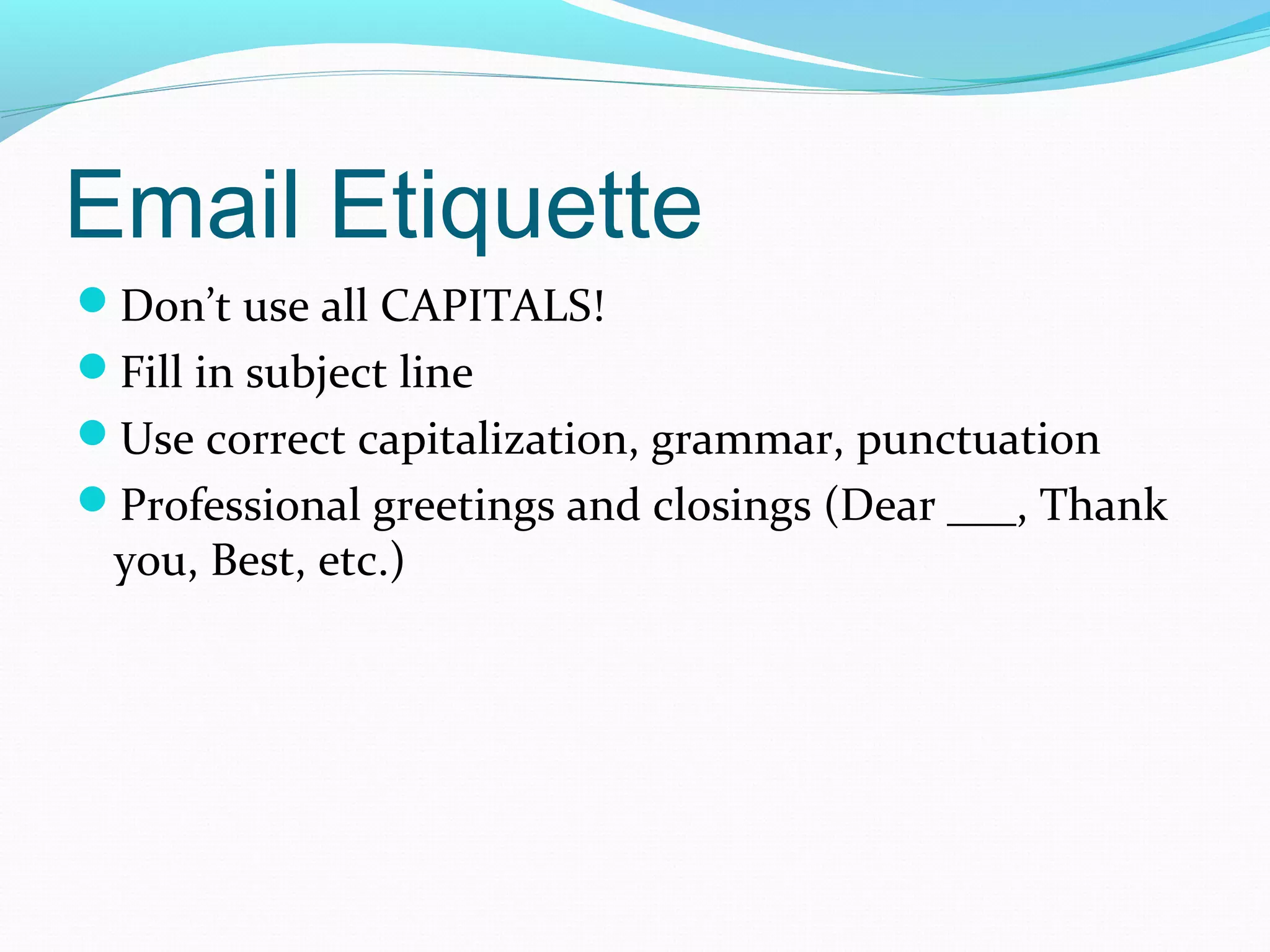 Email Etiquette
Don’t use all CAPITALS!
Fill in subject line
Use correct capitalization, grammar, punctuation
Professional greetings and closings (Dear ___, Thank
you, Best, etc.)
 