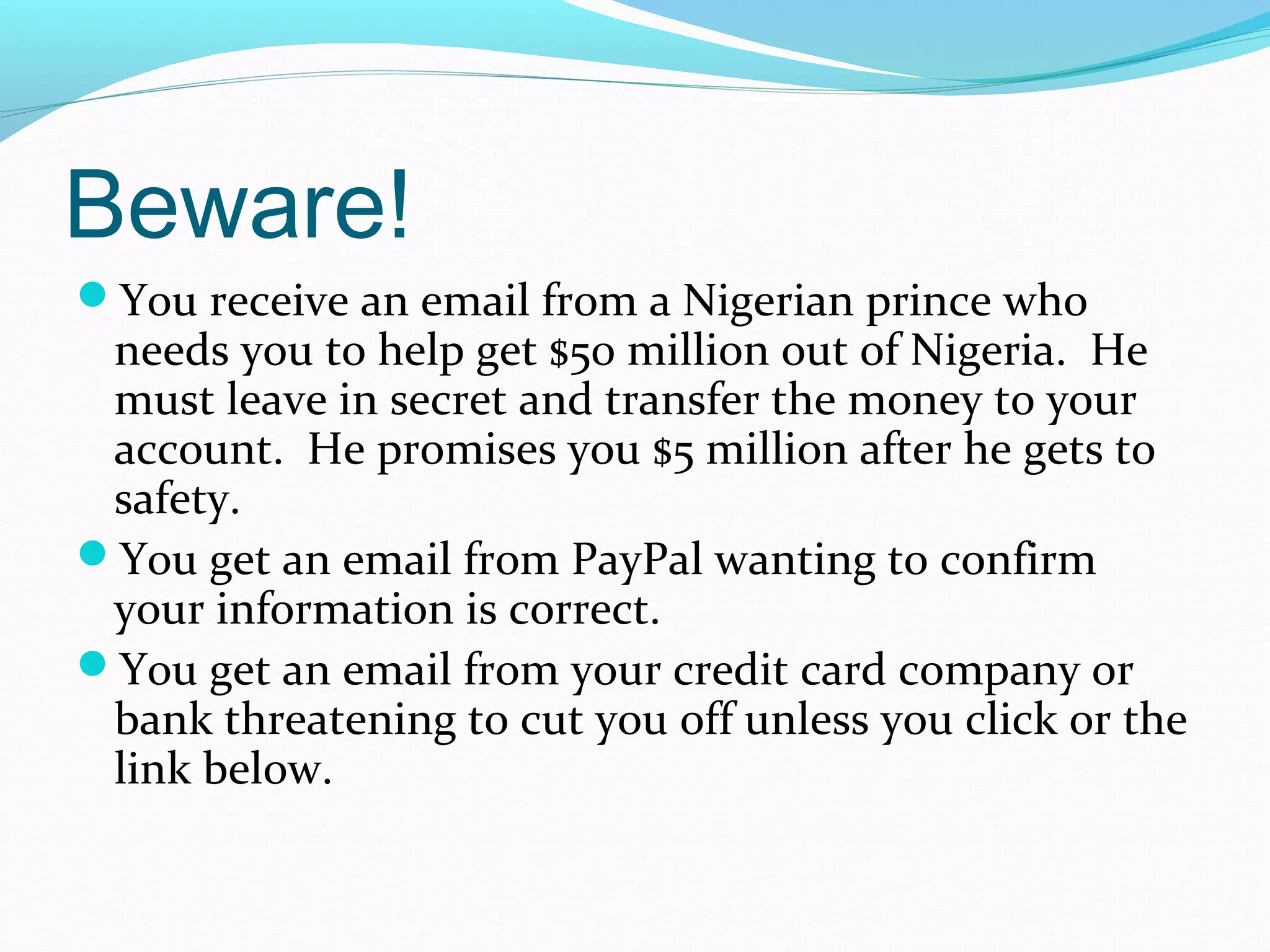 Beware!
You receive an email from a Nigerian prince who
needs you to help get $50 million out of Nigeria. He
must leave in secret and transfer the money to your
account. He promises you $5 million after he gets to
safety.
You get an email from PayPal wanting to confirm
your information is correct.
You get an email from your credit card company or
bank threatening to cut you off unless you click or the
link below.
 