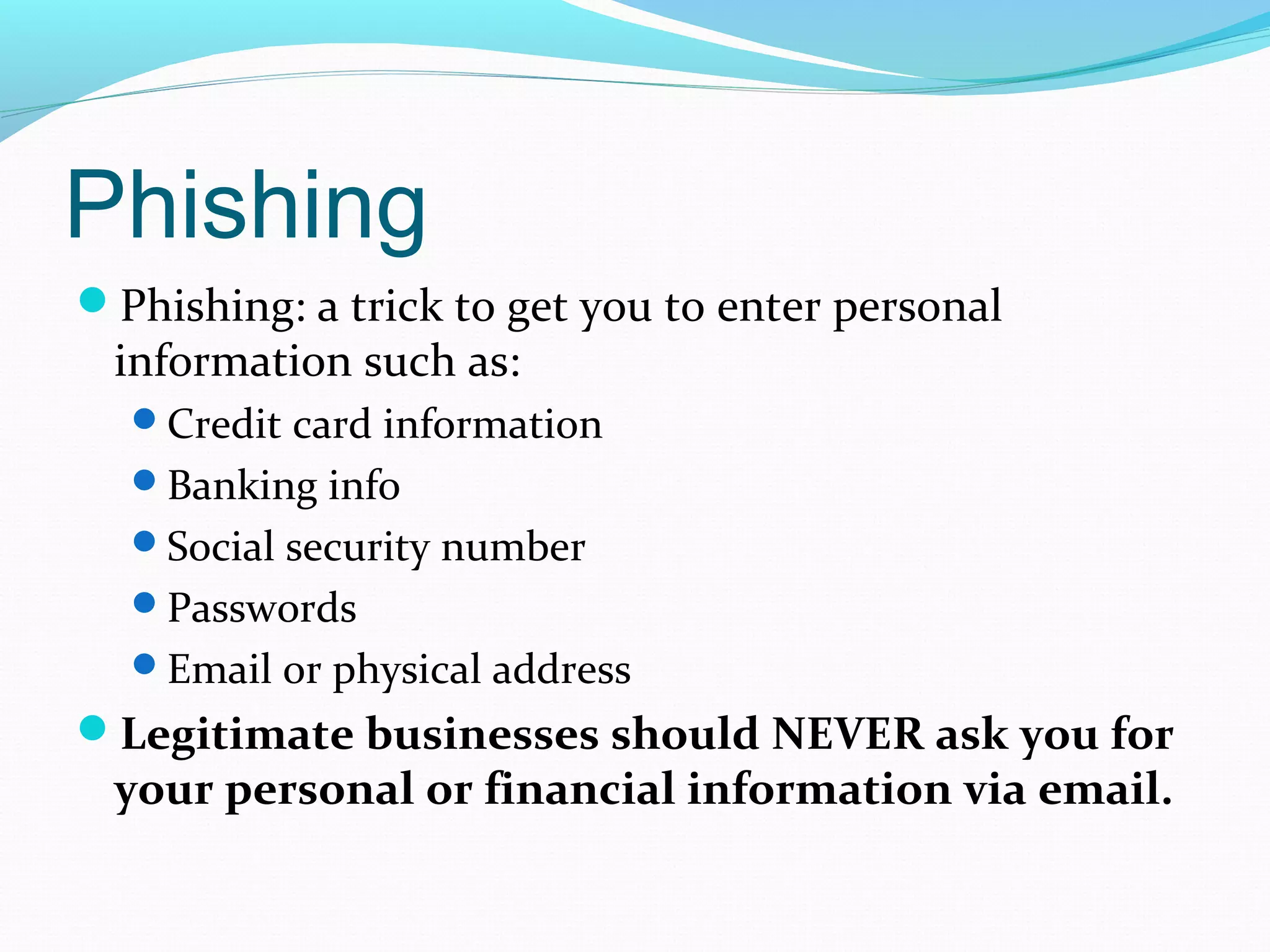 Phishing
Phishing: a trick to get you to enter personal
information such as:
Credit card information
Banking info
Social security number
Passwords
Email or physical address
Legitimate businesses should NEVER ask you for
your personal or financial information via email.
 