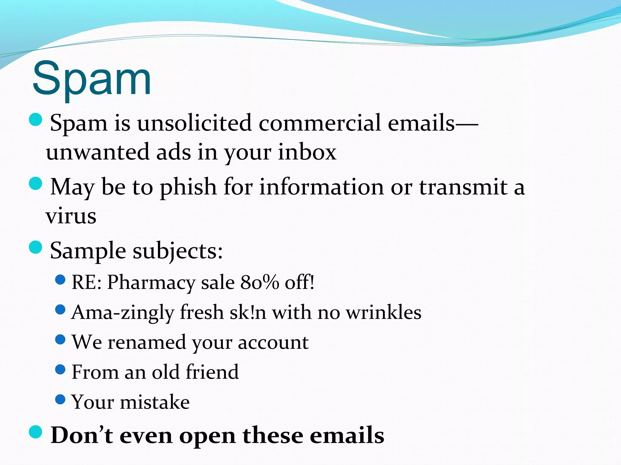 Spam
Spam is unsolicited commercial emails—
unwanted ads in your inbox
May be to phish for information or transmit a
virus
Sample subjects:
RE: Pharmacy sale 80% off!
Ama-zingly fresh sk!n with n0 wrinkles
We renamed your account
From an old friend
Your mistake
Don’t even open these emails
 