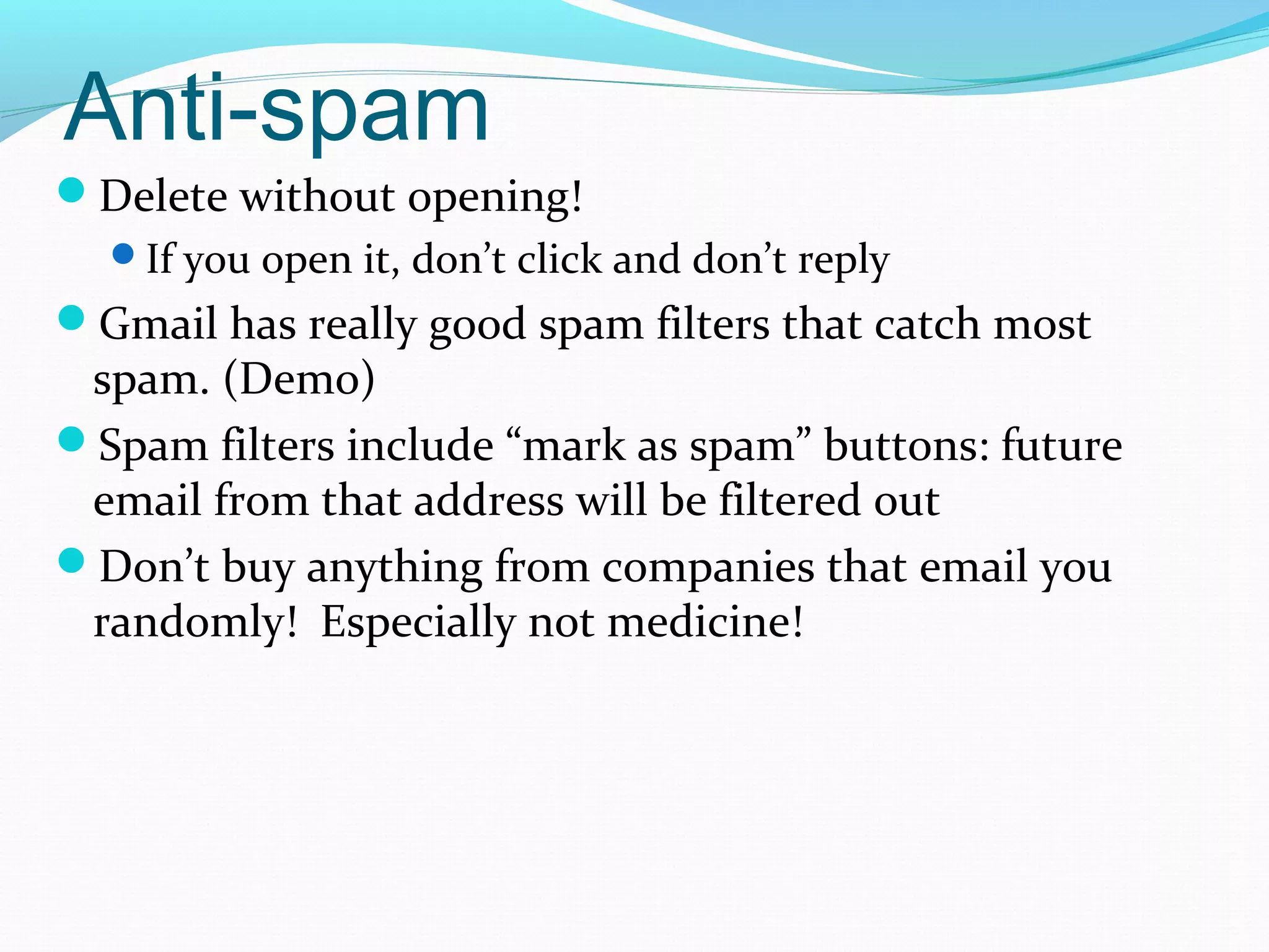 Anti-spam
Delete without opening!
If you open it, don’t click and don’t reply
Gmail has really good spam filters that catch most
spam. (Demo)
Spam filters include “mark as spam” buttons: future
email from that address will be filtered out
Don’t buy anything from companies that email you
randomly! Especially not medicine!
 