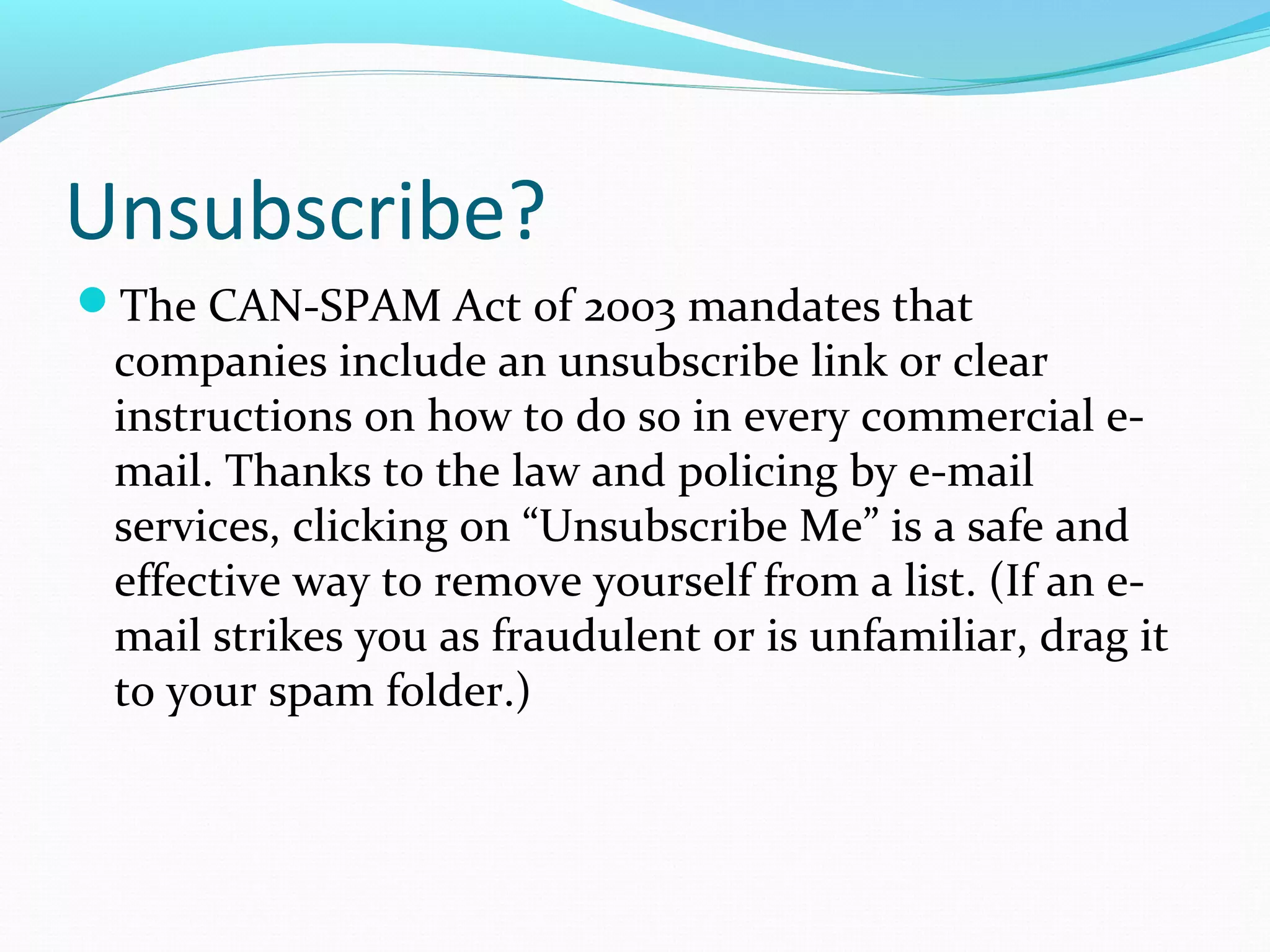 Unsubscribe?
The CAN-SPAM Act of 2003 mandates that
companies include an unsubscribe link or clear
instructions on how to do so in every commercial e-
mail. Thanks to the law and policing by e-mail
services, clicking on “Unsubscribe Me” is a safe and
effective way to remove yourself from a list. (If an e-
mail strikes you as fraudulent or is unfamiliar, drag it
to your spam folder.)
 