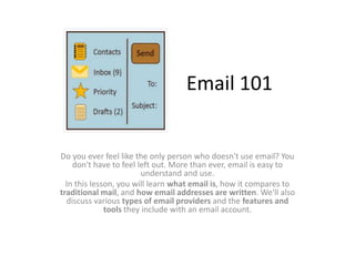 Email 101
Do you ever feel like the only person who doesn't use email? You
don't have to feel left out. More than ever, email is easy to
understand and use.
In this lesson, you will learn what email is, how it compares to
traditional mail, and how email addresses are written. We'll also
discuss various types of email providers and the features and
tools they include with an email account.
 