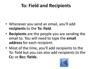 To: Field and Recipients
• Whenever you send an email, you'll add
recipients to the To: field.
• Recipients are the people you are sending the
email to. You will need to type the email
address for each recipient.
• Most of the time, you'll add recipients to the
To: field but you can also add recipients to the
Cc: or Bcc: fields.
 