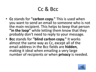 Cc & Bcc
• Cc stands for "carbon copy." This is used when
you want to send an email to someone who is not
the main recipient. This helps to keep that person
"in the loop" while letting them know that they
probably don't need to reply to your message.
• Bcc stands for "blind carbon copy." It works
almost the same way as Cc, except all of the
email address in the Bcc fields are hidden,
making it ideal when emailing a very large
number of recipients or when privacy is needed.
 