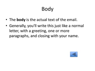 Body
• The body is the actual text of the email.
• Generally, you'll write this just like a normal
letter, with a greeting, one or more
paragraphs, and closing with your name.
 