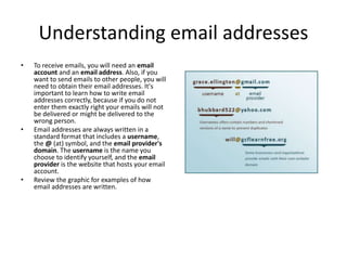 Understanding email addresses
• To receive emails, you will need an email
account and an email address. Also, if you
want to send emails to other people, you will
need to obtain their email addresses. It's
important to learn how to write email
addresses correctly, because if you do not
enter them exactly right your emails will not
be delivered or might be delivered to the
wrong person.
• Email addresses are always written in a
standard format that includes a username,
the @ (at) symbol, and the email provider's
domain. The username is the name you
choose to identify yourself, and the email
provider is the website that hosts your email
account.
• Review the graphic for examples of how
email addresses are written.
 