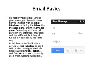 Email Basics
• No matter which email service
you choose, you'll need to learn
how to interact with an email
interface, including the inbox, the
Message pane, and the Compose
pane. Depending on the email
provider, the interfaces may look
and feel different, but they all
function in essentially the same
way.
• In this lesson, we'll talk about
using an email interface to send
and receive messages. We'll also
discuss various terms, actions,
and features that are commonly
used when working with email.
 