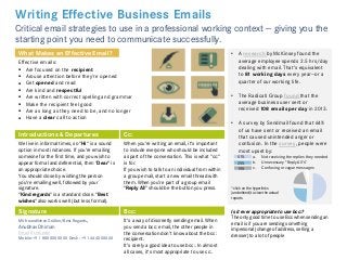 Writing Effective Business Emails
Critical email strategies to use in a professional working context — giving you the
starting point you need to communicate successfully.
Effective emails:
 Are focused on the recipient
 Arouse attention before they're opened
 Get opened and read
 Are kind and respectful
 Are written with correct spelling and grammar
 Make the recipient feel good
 Are as long as they need to be, and no longer
 Have a clear call to action
What Makes an Effective Email? • A research by McKinsey found the
average employee spends 2.5 hrs/day
dealing with email. That's equivalent
to 81 working days every year—or a
quarter of our working life.
• The Radicati Group found that the
average business user sent or
received 108 emails per day in 2013.
• A survey by Sendmail found that 64%
of us have sent or received an email
that caused unintended anger or
confusion. In the survey, people were
most upset by:
a. Not receiving the replies they needed
b. Unnecessary "Reply All's“
c. Confusing or vague messages
Introductions & Departures Cc:
We live in informal times, so "Hi" is a sound
option in most instances. If you're emailing
someone for the first time, and you wish to
appear formal and deferential, then "Dear" is
an appropriate choice.
You should close by wishing the person
you're emailing well, followed by your
signature.
"Kind regards" is a standard close. "Best
wishes" also works well (but less formal).
When you're writing an email, it's important
to include everyone who should be included
as part of the conversation. This is what "cc:"
is for.
If you wish to talk to an individual from within
a group email, start a new email thread with
them. When you're part of a group email
"Reply All" should be the button you press.
Bcc: Is it ever appropriate to use bcc:?
The only good time to use Bcc when sending an
email is if you are sending something
impersonal (change of address, selling a
dresser) to a lot of people
It's a way of discreetly sending email. When
you send a bcc: email, the other people in
the conversation don't know about the bcc:
recipient.
It's rarely a good idea to use bcc:. In almost
all cases, it's most appropriate to use cc:.
Signature
51%
25%
19%
*click on the hyperlinks
(underlined) to view the actual
reports
Mit freundlichen Grüßen/Best Regards,
Anubhav Dhiman
Email | LinkedIn
Mobile:+91 80XXXXXXXX Desk: +91 444XXXXXX
 