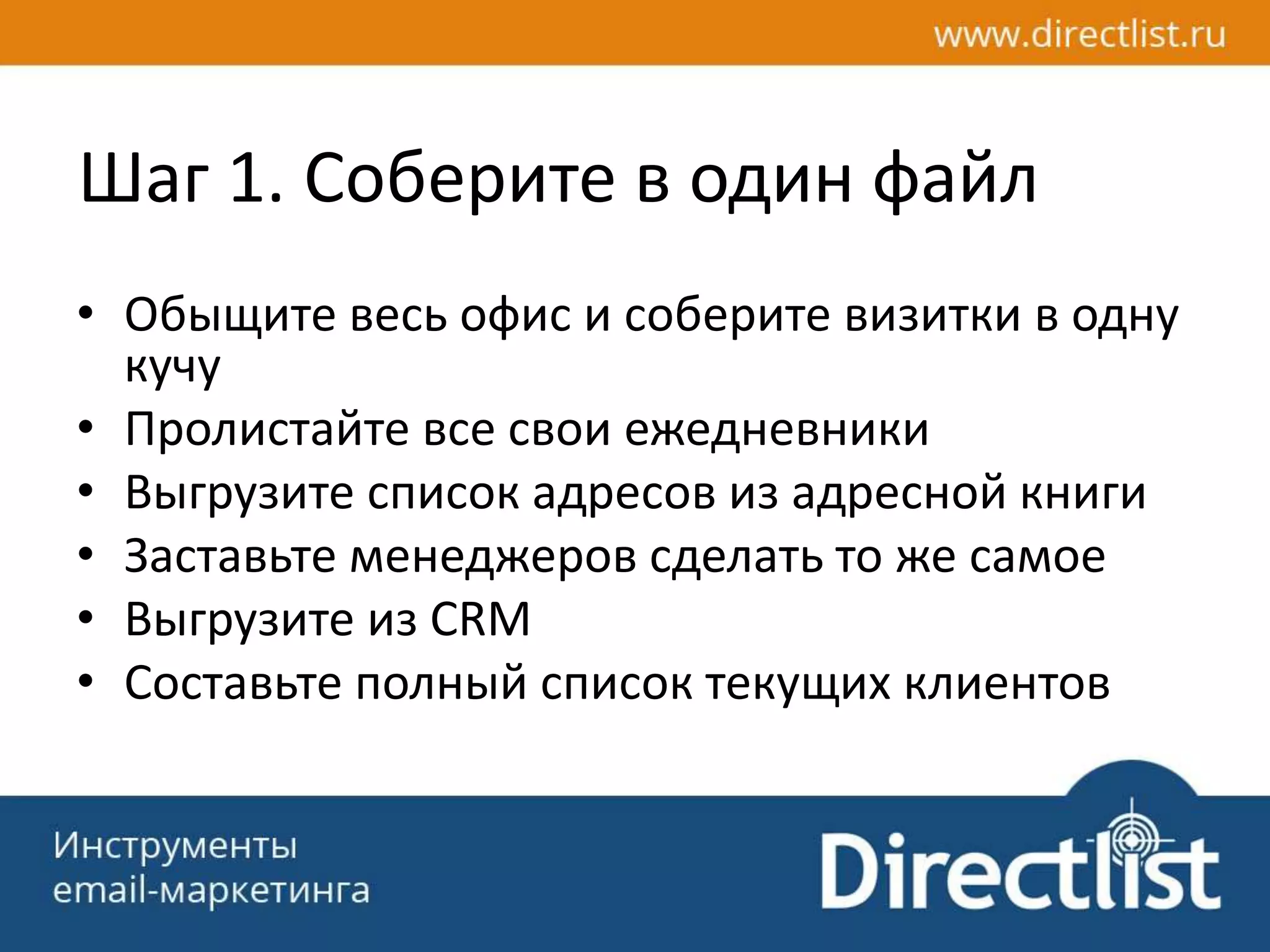 Шаг 1. Соберите в один файл
• Обыщите весь офис и соберите визитки в одну
кучу
• Пролистайте все свои ежедневники
• Выгрузите список адресов из адресной книги
• Заставьте менеджеров сделать то же самое
• Выгрузите из CRM
• Составьте полный список текущих клиентов
 