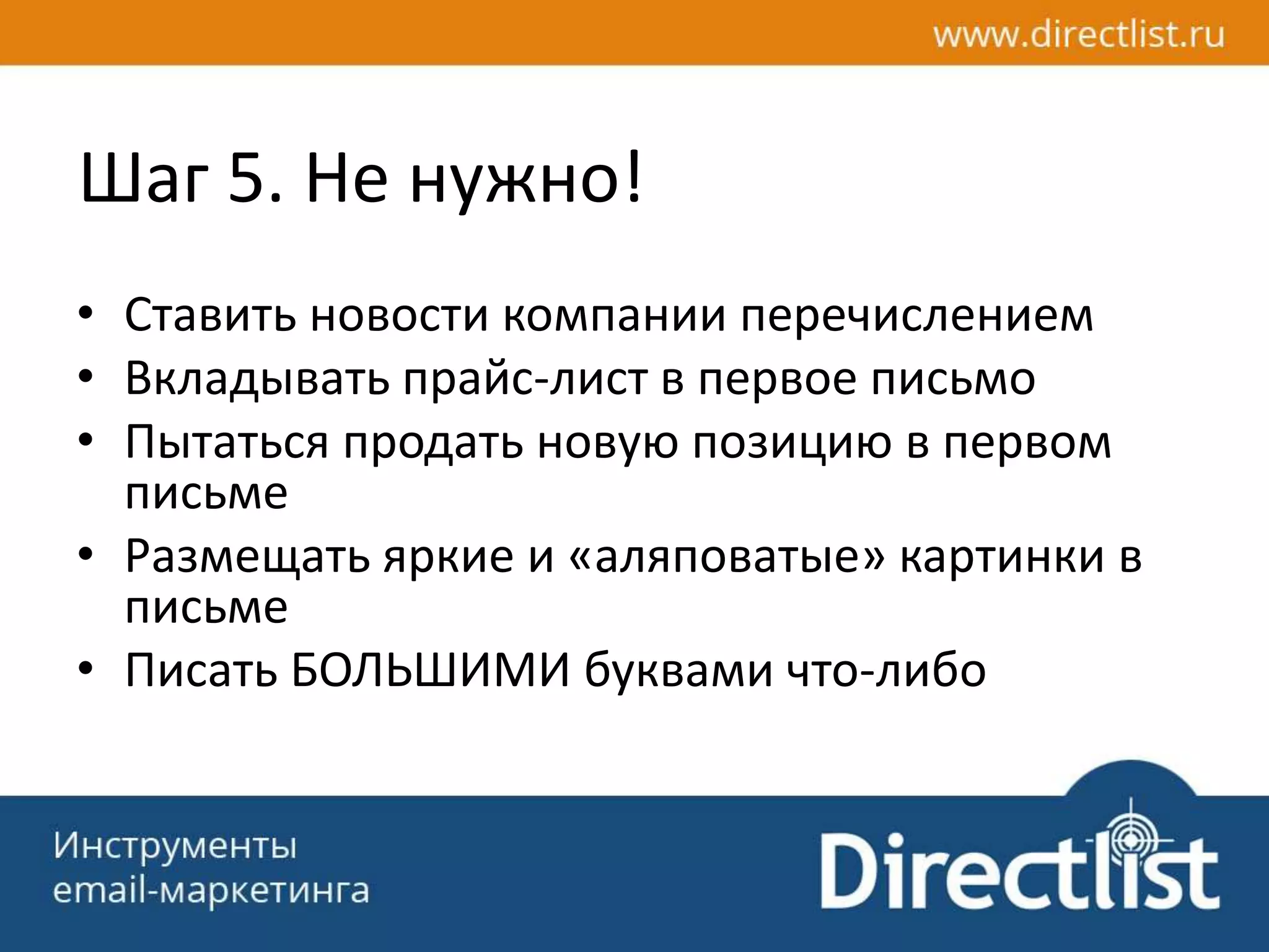 Шаг 5. Не нужно!
• Ставить новости компании перечислением
• Вкладывать прайс-лист в первое письмо
• Пытаться продать новую позицию в первом
письме
• Размещать яркие и «аляповатые» картинки в
письме
• Писать БОЛЬШИМИ буквами что-либо
 