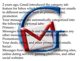 2 years ago, Gmail introduced the category tab
feature for Inbox which helps in sorting your emails
in different sections such as primary, social,
promotion
Your messages are automatically categorized into
the following optional tabs:
Primary :
Messages from friends and family, as well as any
other messages that don’t appear in other tabs.
Promotions :
Your deals, offers, and other promotional emails.
Social :
Messages from social networks, media-sharing sites,
online dating services, gaming platforms, and other
social websites
 