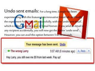 Undosent emails: For a long time, Google has been
experimenting with this feature in its innovative Gmail lab and finally
the experiment hascome out successfully,with the ‘undo sent email’,
which is rolled out to be a part of Gmail forever. If you send anemail to
any recipient accidentally, you will now get the option ‘undo send’.
However, you can availthis option between 5 to 30 seconds.
 