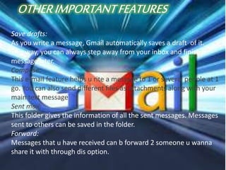 Save drafts:
As you write a message, Gmail automatically saves a draft of it.
This way, you can always step away from your inbox and finish a
message later.
Compose:
This e-mail feature helps u rite a message to 1 or several people at 1
go. You can also send different files as attachments along with your
main text message
Sent mail:
This folder gives the information of all the sent messages. Messages
sent to others can be saved in the folder.
Forward:
Messages that u have received can b forward 2 someone u wanna
share it with through dis option.
 