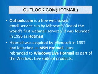OUTLOOK.COM(HOTMAIL)
• Outlook.com is a free web-based
email service run by Microsoft. One of the
world's first webmail services, it was founded
in 1996 as Hotmail
• Hotmail was acquired by Microsoft in 1997
and launched as MSN Hotmail, later
rebranded to Windows Live Hotmail as part of
the Windows Live suite of products.
 