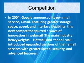 Competition
• In 2004, Google announced its own mail
service, Gmail. Featuring greater storage
space, speed, and interface flexibility, this
new competitor spurred a wave of
innovation in webmail .The main industry
heavyweights – Hotmail and Yahoo! Mail –
introduced upgraded versions of their email
services with greater speed, security, and
advanced features.
 