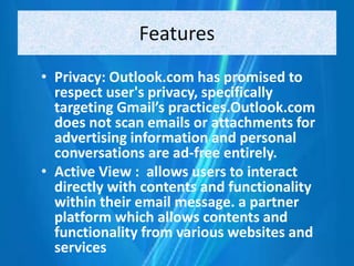 Features
• Privacy: Outlook.com has promised to
respect user's privacy, specifically
targeting Gmail’s practices.Outlook.com
does not scan emails or attachments for
advertising information and personal
conversations are ad-free entirely.
• Active View : allows users to interact
directly with contents and functionality
within their email message. a partner
platform which allows contents and
functionality from various websites and
services
 