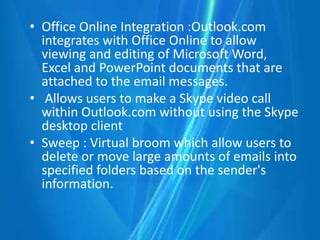 • Office Online Integration :Outlook.com
integrates with Office Online to allow
viewing and editing of Microsoft Word,
Excel and PowerPoint documents that are
attached to the email messages.
• Allows users to make a Skype video call
within Outlook.com without using the Skype
desktop client
• Sweep : Virtual broom which allow users to
delete or move large amounts of emails into
specified folders based on the sender's
information.
 