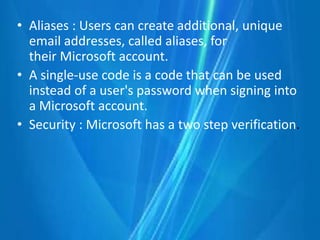 • Aliases : Users can create additional, unique
email addresses, called aliases, for
their Microsoft account.
• A single-use code is a code that can be used
instead of a user's password when signing into
a Microsoft account.
• Security : Microsoft has a two step verification.
 