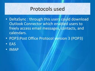 Protocols used
• DeltaSync : through this users could download
Outlook Connector which enabled users to
freely access email messages, contacts, and
calendars.
• POP3:Post Office Protocol version 3 (POP3)
• EAS
• IMAP
 