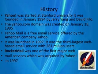 History
• Yahoo! was started at Stanford university It was
founded in January 1994 by Jerry Yang and David Filo.
• The yahoo.com domain was created on January 18,
1995
• Yahoo Mail is a free email service offered by the
American company Yahoo.
• It was launched in 1997. It was the third-largest web-
based email service with 281 million users.
• RocketMail was one of the first major web
• mail services which was acquired by Yahoo!
• in 1997
 
