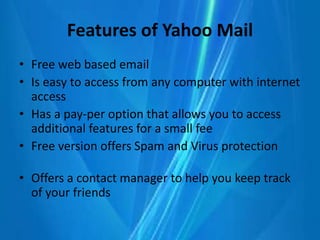 Features of Yahoo Mail
• Free web based email
• Is easy to access from any computer with internet
access
• Has a pay-per option that allows you to access
additional features for a small fee
• Free version offers Spam and Virus protection
• Offers a contact manager to help you keep track
of your friends
 