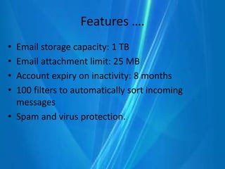 Features ….
• Email storage capacity: 1 TB
• Email attachment limit: 25 MB
• Account expiry on inactivity: 8 months
• 100 filters to automatically sort incoming
messages
• Spam and virus protection.
 