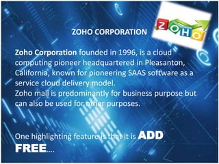 ZOHO CORPORATION
Zoho Corporation founded in 1996, is a cloud
computing pioneer headquartered in Pleasanton,
California, known for pioneering SAAS software as a
service cloud delivery model.
Zoho mail is predominantly for business purpose but
can also be used for other purposes.
One highlighting feature is that it is ADD
FREE….
 