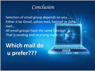 Conclusion
Selection of email group depends on you…….
Either it be Gmail, yahoo mail, hotmail or Zoho
mail…
All email groups have the same function
That is sending and receiving mails …..
Which mail do
u prefer???
 
