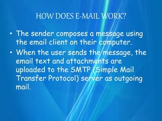 HOW DOES E-MAIL WORK?
• The sender composes a message using
the email client on their computer.
• When the user sends the message, the
email text and attachments are
uploaded to the SMTP (Simple Mail
Transfer Protocol) server as outgoing
mail.
 