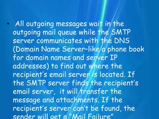 • All outgoing messages wait in the
outgoing mail queue while the SMTP
server communicates with the DNS
(Domain Name Server–like a phone book
for domain names and server IP
addresses) to find out where the
recipient’s email server is located. If
the SMTP server finds the recipient’s
email server, it will transfer the
message and attachments. If the
recipient’s server can’t be found, the
 