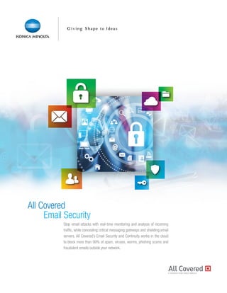 All Covered
Email Security
Stop email attacks with real-time monitoring and analysis of incoming
traffic, while concealing critical messaging gateways and shielding email
servers. All Covered’s Email Security and Continuity works in the cloud
to block more than 99% of spam, viruses, worms, phishing scams and
fraudulent emails outside your network.
 