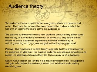 Audience theory
The audience theory is split into two categories, which are passive and
active. The lower the income the more passive the audience is but the
higher then income the more active the audience is.
The passive audience will not try new products because they either could
lose money, that they don’t have much of anyway so they follow trends.
Where as active audiences experiment with what media they’re
watching/reading such as a new magazine that they’ve never read.
Passive- The hypodermic needle theory suggests that the products gives
the audience an ideology. The passive audience are seen as powerless and
accept the ideologies because they don’t have a say in what happens
Active- Active audiences tend to not believe all what the text is suggesting
and gain information themselves, the tend not to follow trends and try
something new.
 