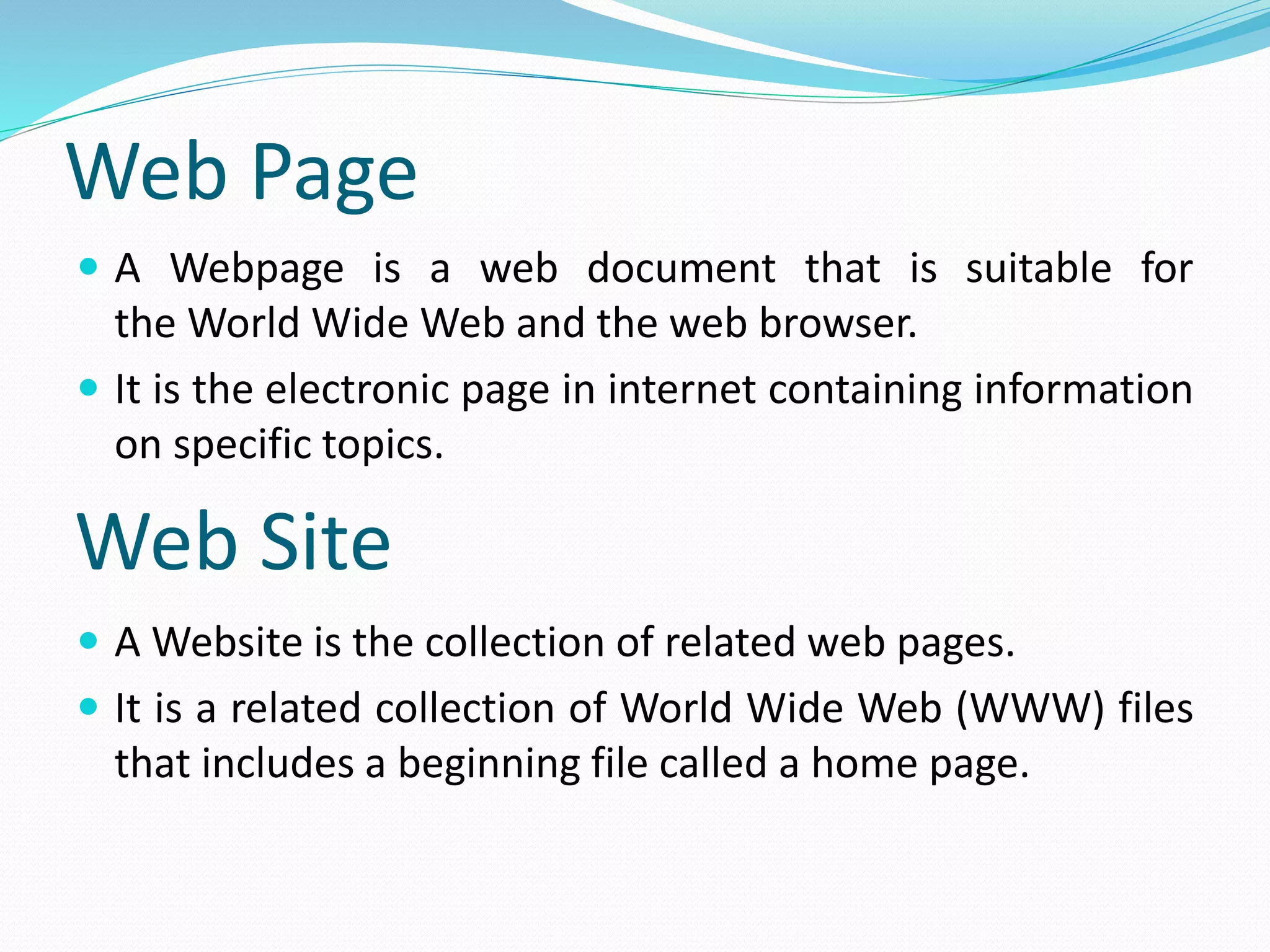 Web Page
 A Webpage is a web document that is suitable for
the World Wide Web and the web browser.
 It is the electronic page in internet containing information
on specific topics.
 A Website is the collection of related web pages.
 It is a related collection of World Wide Web (WWW) files
that includes a beginning file called a home page.
Web Site
 