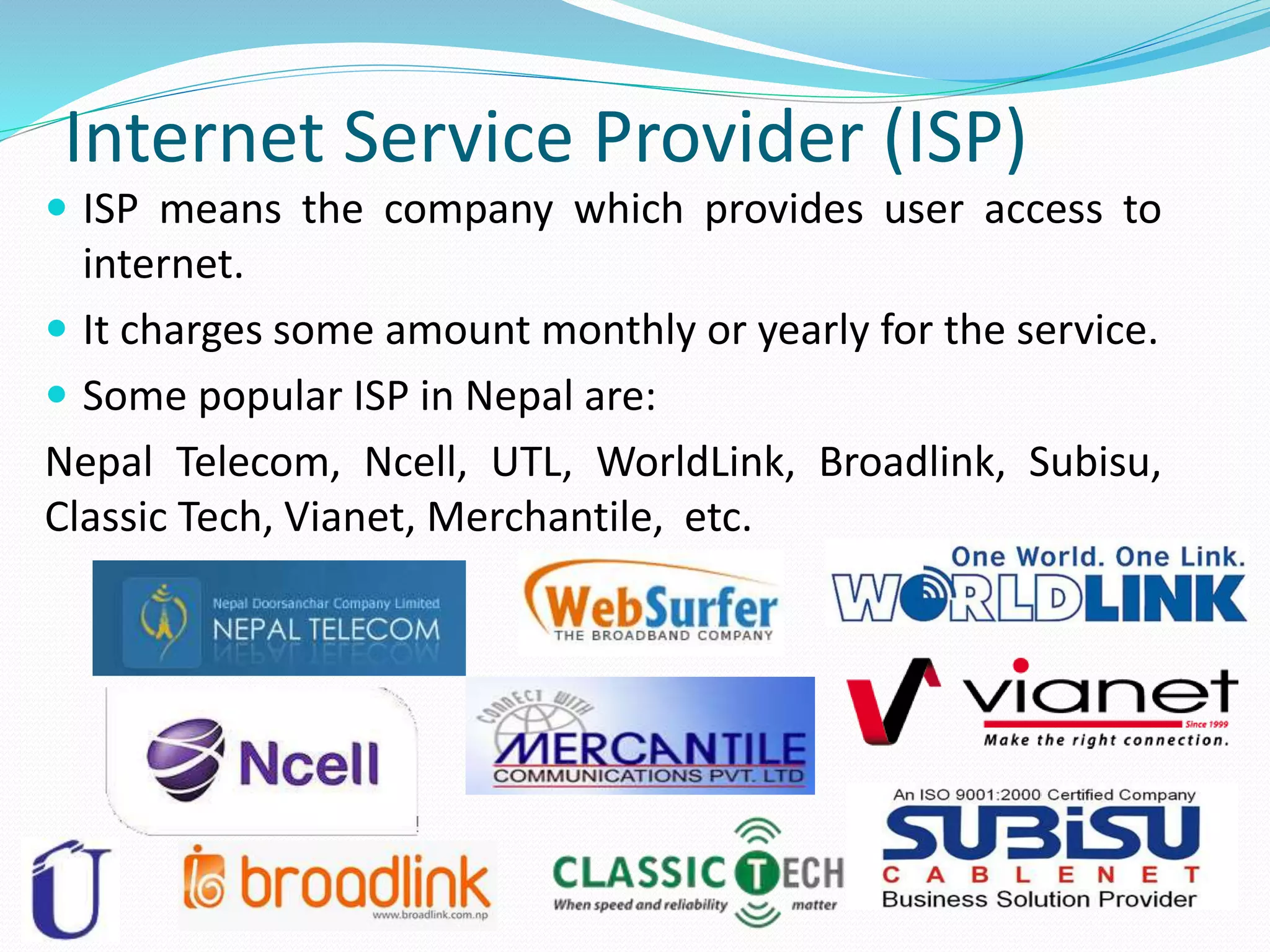 Internet Service Provider (ISP)
 ISP means the company which provides user access to
internet.
 It charges some amount monthly or yearly for the service.
 Some popular ISP in Nepal are:
Nepal Telecom, Ncell, UTL, WorldLink, Broadlink, Subisu,
Classic Tech, Vianet, Merchantile, etc.
 