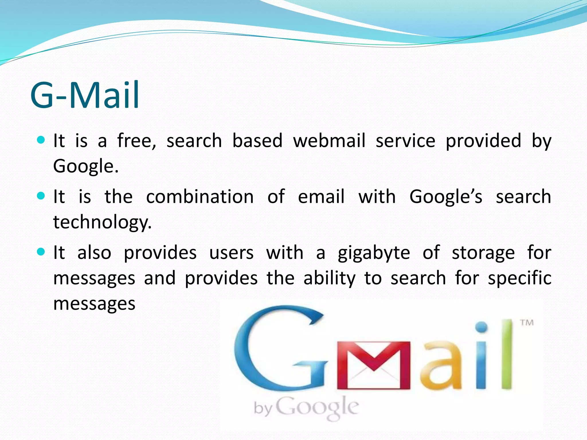 G-Mail
 It is a free, search based webmail service provided by
Google.
 It is the combination of email with Google’s search
technology.
 It also provides users with a gigabyte of storage for
messages and provides the ability to search for specific
messages
 