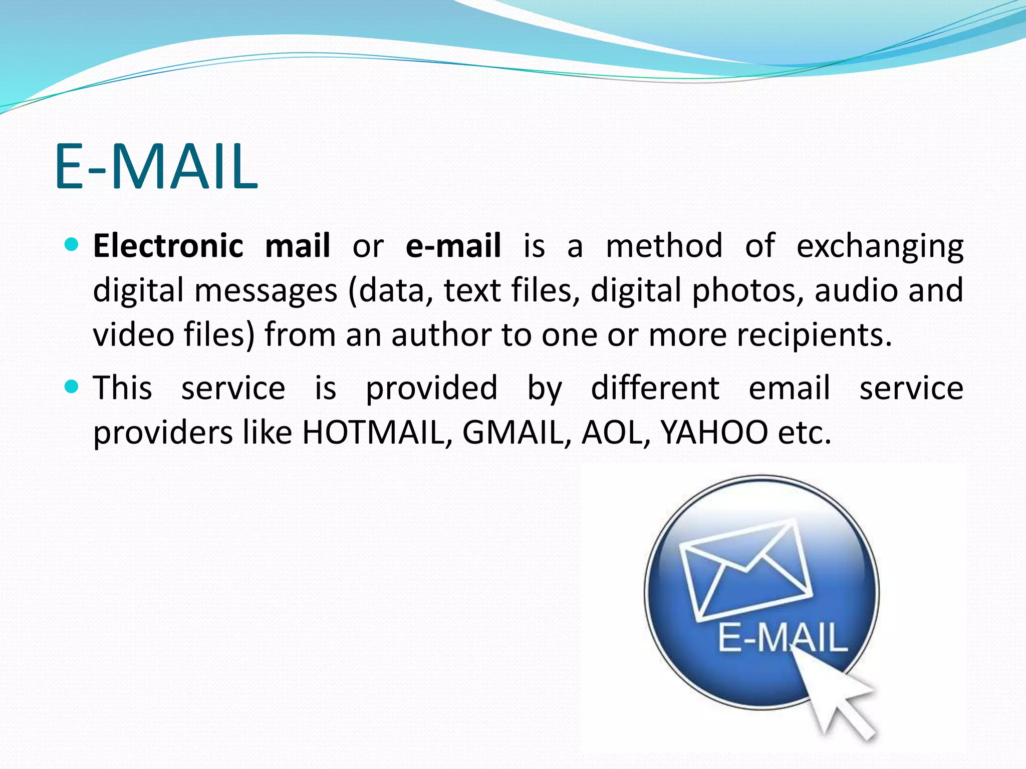 E-MAIL
 Electronic mail or e-mail is a method of exchanging
digital messages (data, text files, digital photos, audio and
video files) from an author to one or more recipients.
 This service is provided by different email service
providers like HOTMAIL, GMAIL, AOL, YAHOO etc.
 