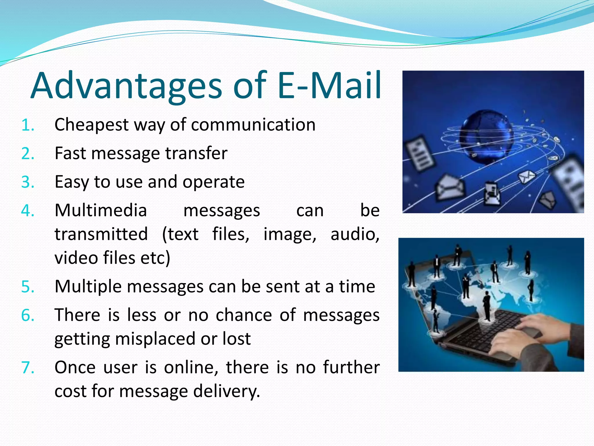 Advantages of E-Mail
1. Cheapest way of communication
2. Fast message transfer
3. Easy to use and operate
4. Multimedia messages can be
transmitted (text files, image, audio,
video files etc)
5. Multiple messages can be sent at a time
6. There is less or no chance of messages
getting misplaced or lost
7. Once user is online, there is no further
cost for message delivery.
 