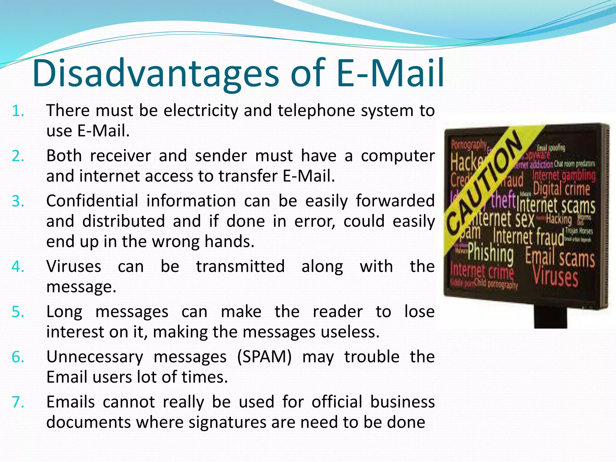Disadvantages of E-Mail
1. There must be electricity and telephone system to
use E-Mail.
2. Both receiver and sender must have a computer
and internet access to transfer E-Mail.
3. Confidential information can be easily forwarded
and distributed and if done in error, could easily
end up in the wrong hands.
4. Viruses can be transmitted along with the
message.
5. Long messages can make the reader to lose
interest on it, making the messages useless.
6. Unnecessary messages (SPAM) may trouble the
Email users lot of times.
7. Emails cannot really be used for official business
documents where signatures are need to be done
 
