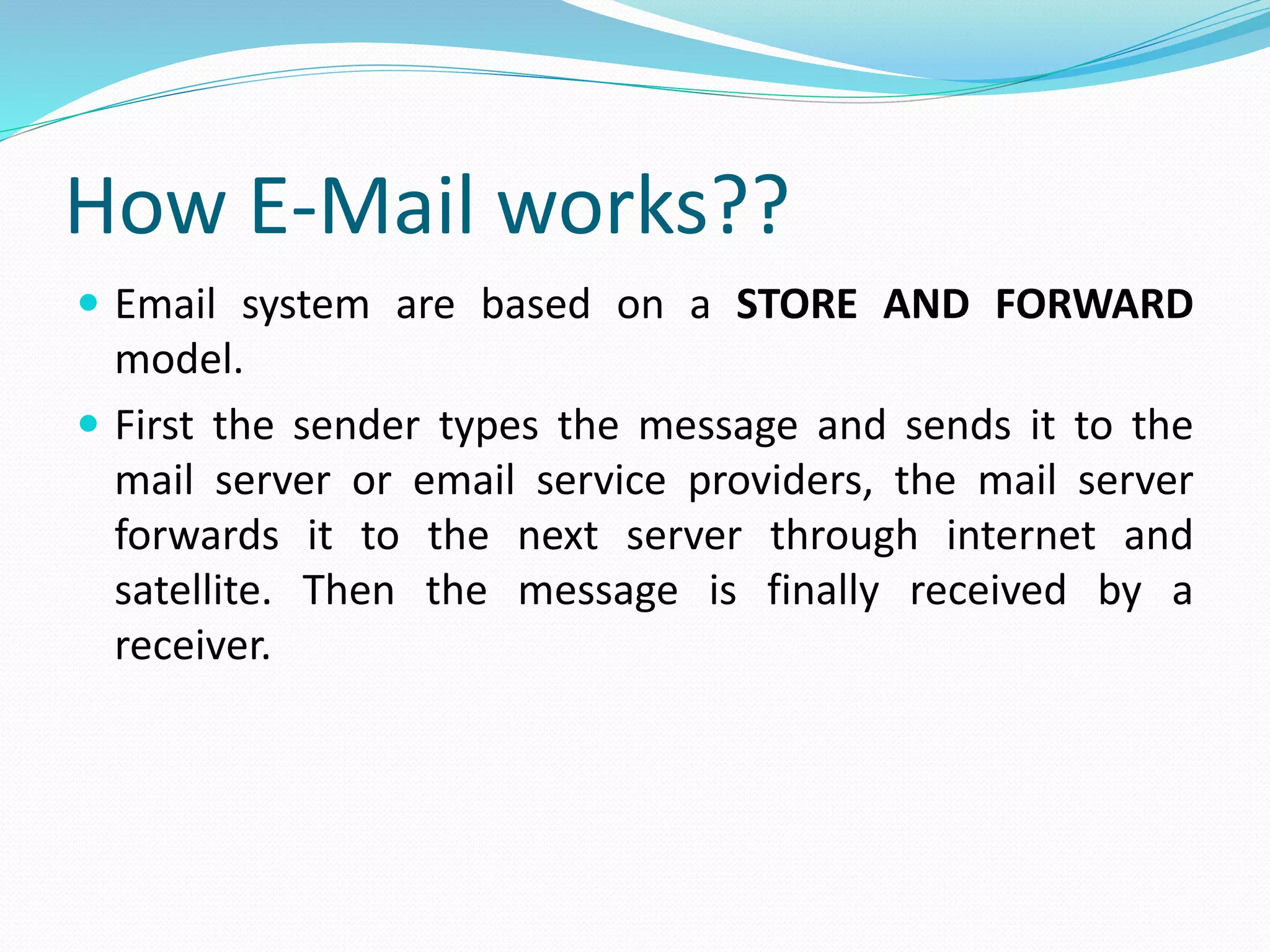 How E-Mail works??
 Email system are based on a STORE AND FORWARD
model.
 First the sender types the message and sends it to the
mail server or email service providers, the mail server
forwards it to the next server through internet and
satellite. Then the message is finally received by a
receiver.
 