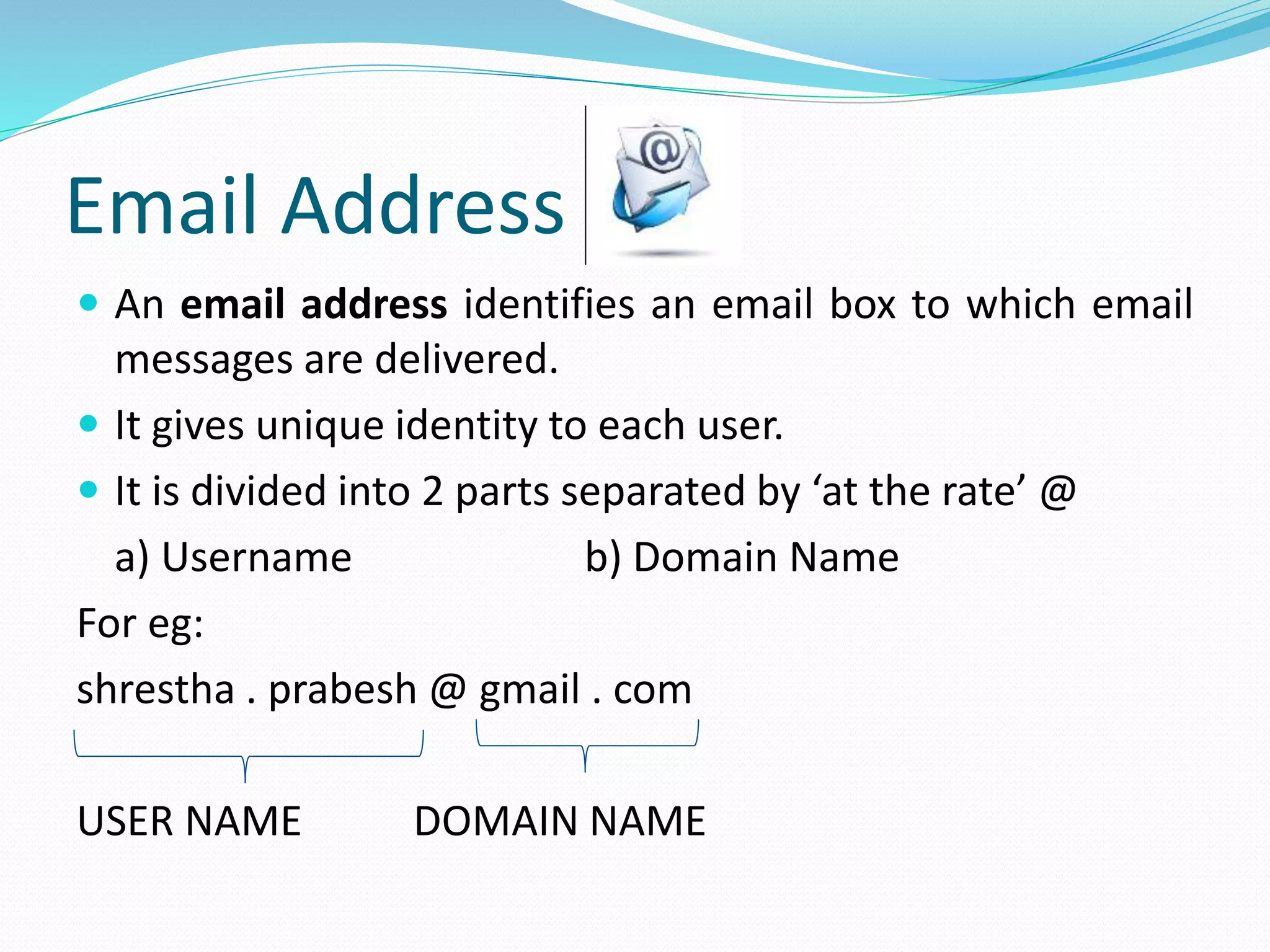 Email Address
 An email address identifies an email box to which email
messages are delivered.
 It gives unique identity to each user.
 It is divided into 2 parts separated by ‘at the rate’ @
a) Username b) Domain Name
For eg:
shrestha . prabesh @ gmail . com
USER NAME DOMAIN NAME
 