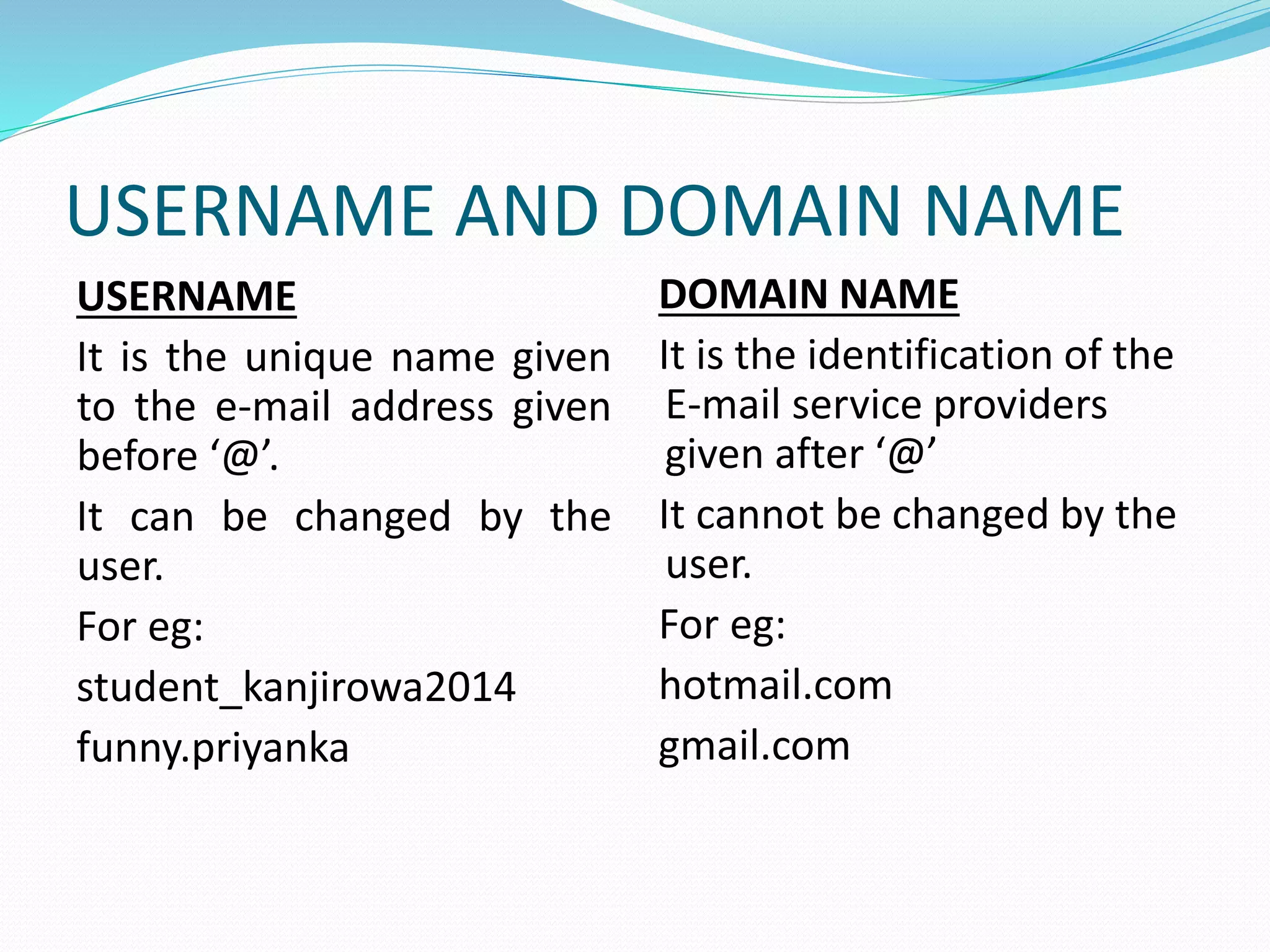 USERNAME AND DOMAIN NAME
USERNAME
It is the unique name given
to the e-mail address given
before ‘@’.
It can be changed by the
user.
For eg:
student_kanjirowa2014
funny.priyanka
DOMAIN NAME
It is the identification of the
E-mail service providers
given after ‘@’
It cannot be changed by the
user.
For eg:
hotmail.com
gmail.com
 
